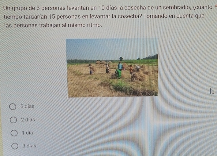 Un grupo de 3 personas levantan en 10 días la cosecha de un sembradío, ¿cuánto *
tiempo tardarían 15 personas en levantar la cosecha? Tomando en cuenta que
las personas trabajan al mismo ritmo.
5 dias
2 días
1 día
3 días