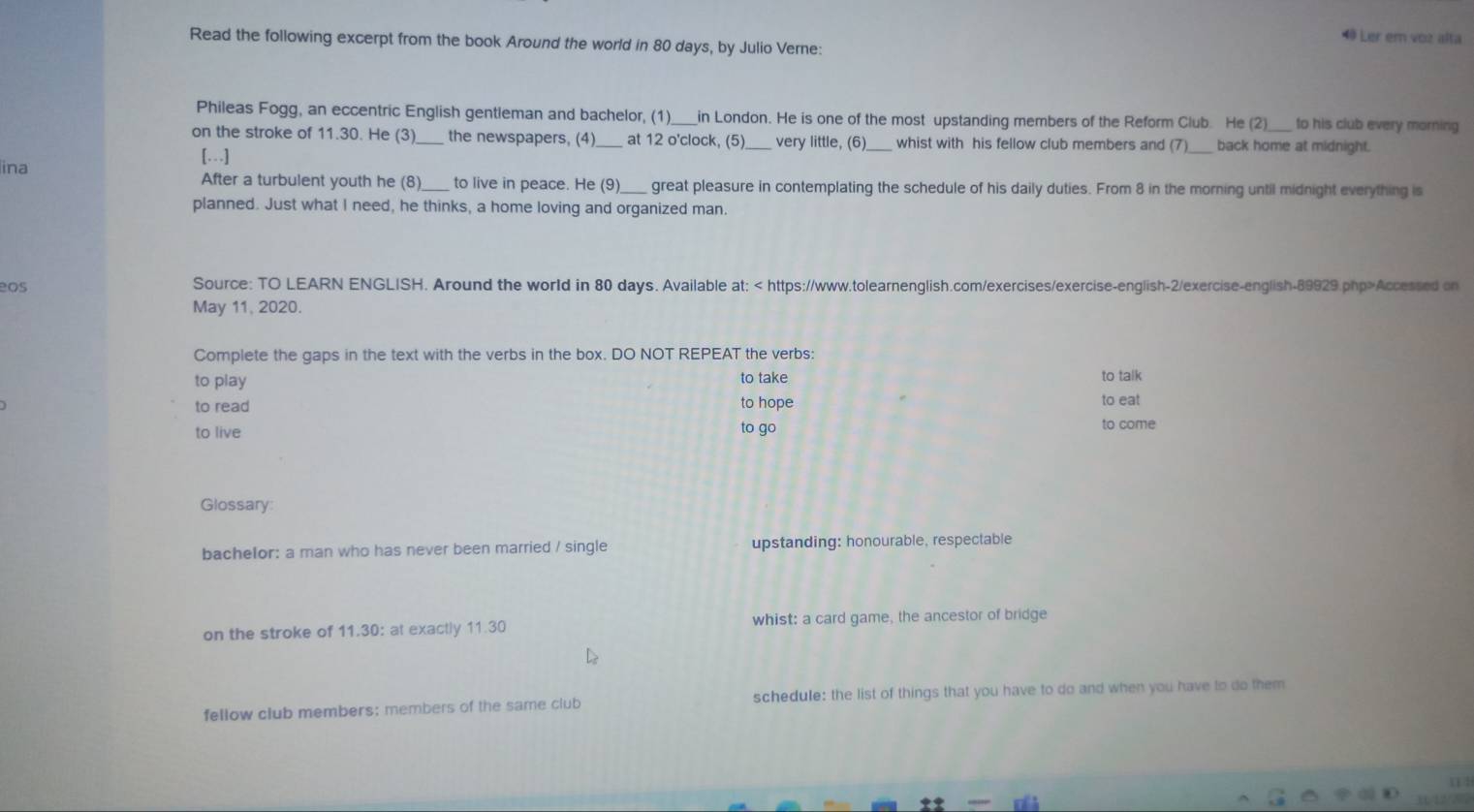 Ler em voz alta 
Read the following excerpt from the book Around the world in 80 days, by Julio Verne: 
Phileas Fogg, an eccentric English gentleman and bachelor, (1)_ ___in London. He is one of the most upstanding members of the Reform Club. He (2)_ to his club every morning 
on the stroke of 11.30. He (3)_ the newspapers, (4)_ at 12 o'clock, (5) very little, (6) whist with his fellow club members and (7)_ back home at midnight. 
[…] 
ina After a turbulent youth he (8)_ to live in peace. He (9)_ great pleasure in contemplating the schedule of his daily duties. From 8 in the morning until midnight everything is 
planned. Just what I need, he thinks, a home loving and organized man. 
Source: TO LEARN ENGLISH. Around the world in 80 days. Available at: Accessed on 
May 11, 2020. 
Complete the gaps in the text with the verbs in the box. DO NOT REPEAT the verbs: 
to play to take to talk 
to read to hope to eat 
to live to go 
to come 
Glossary: 
bachelor: a man who has never been married / single upstanding: honourable, respectable 
on the stroke of 11.30: at exactly 11.30 whist: a card game, the ancestor of bridge 
fellow club members; members of the same club schedule: the list of things that you have to do and when you have to do them