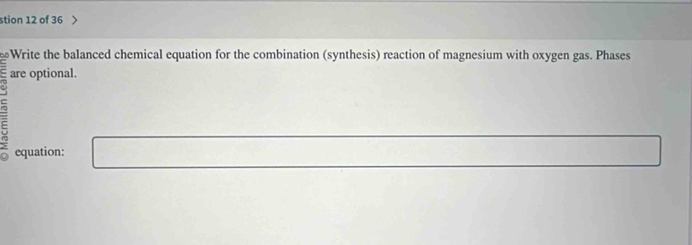 stion 12 of 36 
Write the balanced chemical equation for the combination (synthesis) reaction of magnesium with oxygen gas. Phases 
are optional. 
equation: