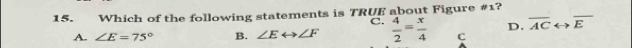 Which of the following statements is TRUE about Figure #1?
C.
D. overline ACrightarrow overline E
A. ∠ E=75° B. ∠ Erightarrow ∠ F  4/2 = x/4  C