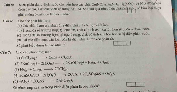 Điện phân dung dịch nước của hỗn hợp các chất Cu(NO_3)_2,AgNO_3,Hg(NO_3)_2 và Mg(NO_3)_1 với
điện cực trơ. Các chất đều có nồng độ 1 M. Sau khi quá trình diện phân kết thúc, số kim loại được
giải phóng ở cathode là bao nhiêu?
Câu 6: Cho các phát biểu sau:
(a) Các chất tham gia phản ứng điện phân là các hợp chất ion.
(b) Trong đa 60° lo trường hợp, tại cực âm, chất có tính oxi hoá lớn hơn sẽ bị điện phân trước.
(c) Trong đa số trường hợp, tại cực dương, chất có tính khử lớn hơn sẽ bị điện phân trước.
(d) Tại các điện cực, các ion luôn bị điện phân trước các phân từ.
Số phát biểu đúng là bao nhiêu?
Câu 7: Cho các phản ứng sau:
(1) CuCl_2(aq)to Cu(s)+Cl_2(g);
(2) 2NaCl(aq)+2H_2O(l)to 2NaOH(aq)+H_2(g)+Cl_2(g);
(3) H_2(g)+Cl_2(g)to 2HCl(g);
(4) 2CuSO_4(aq)+2H_2O(l)to 2Cu(s)+2H_2SO_4(aq)+O_2(g);
(5) 4Al(s)+3O_2(g)to 2Al_2O_3(s).
Số phản ứng xảy ra trong bình điện phân là bao nhiêu?