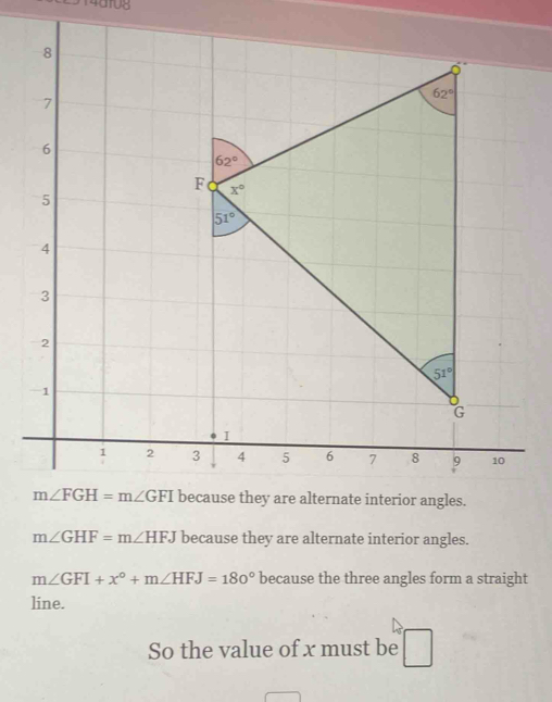 14d108
ernate interior angles.
m∠ GHF=m∠ HFJ because they are alternate interior angles.
m∠ GFI+x°+m∠ HFJ=180° because the three angles form a straight
line.
So the value of x must be