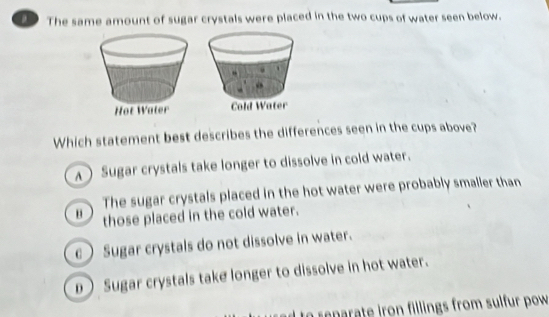 The same amount of sugar crystals were placed in the two cups of water seen below.

Which statement best describes the differences seen in the cups above?
A Sugar crystals take longer to dissolve in cold water.
The sugar crystals placed in the hot water were probably smalier than
those placed in the cold water.
c Sugar crystals do not dissolve in water.
D Sugar crystals take longer to dissolve in hot water.
o reparate iron fillings from sulfur pow