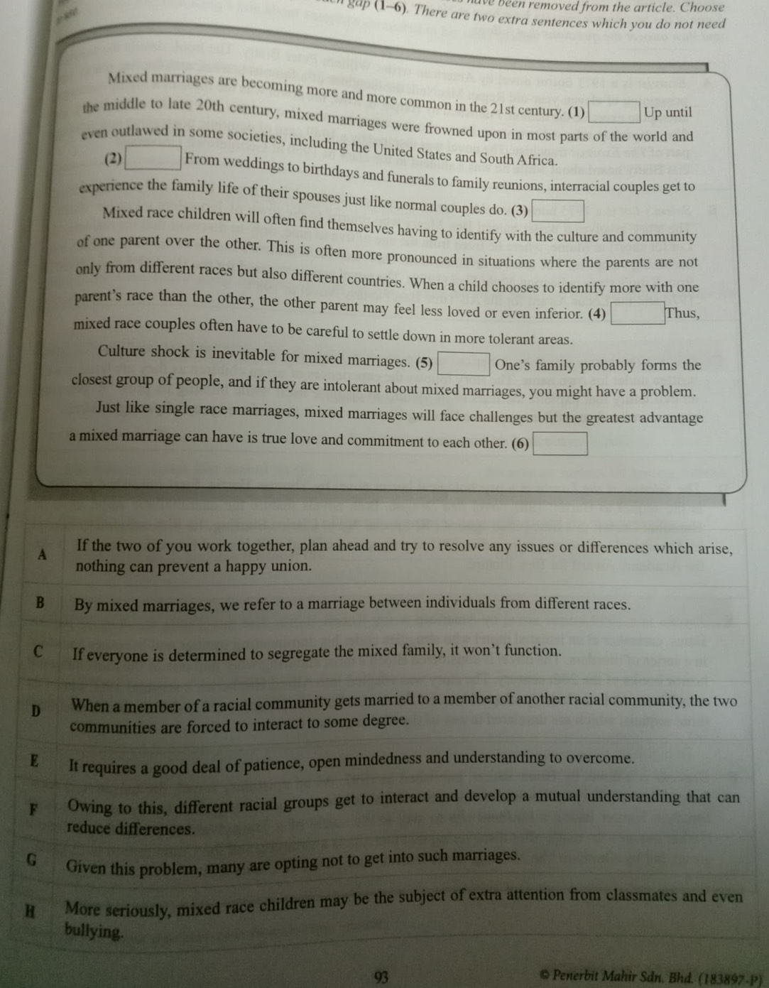 ve been removed from the article. Choose
gap (1-6). There are two extra sentences which you do not need
Mixed marriages are becoming more and more common in the 21st century. (1) Up until
the middle to late 20th century, mixed marriages were frowned upon in most parts of the world and
even outlawed in some societies, including the United States and South Africa.
(2) From weddings to birthdays and funerals to family reunions, interracial couples get to
experience the family life of their spouses just like normal couples do. (3)
Mixed race children will often find themselves having to identify with the culture and community
of one parent over the other. This is often more pronounced in situations where the parents are not
only from different races but also different countries. When a child chooses to identify more with one
parent’s race than the other, the other parent may feel less loved or even inferior. (4) Thus,
mixed race couples often have to be careful to settle down in more tolerant areas.
Culture shock is inevitable for mixed marriages. (5) One's family probably forms the
closest group of people, and if they are intolerant about mixed marriages, you might have a problem.
Just like single race marriages, mixed marriages will face challenges but the greatest advantage
a mixed marriage can have is true love and commitment to each other. (6)
93
© Penerbit Mahir Sdn, Bhd. (183897-P)