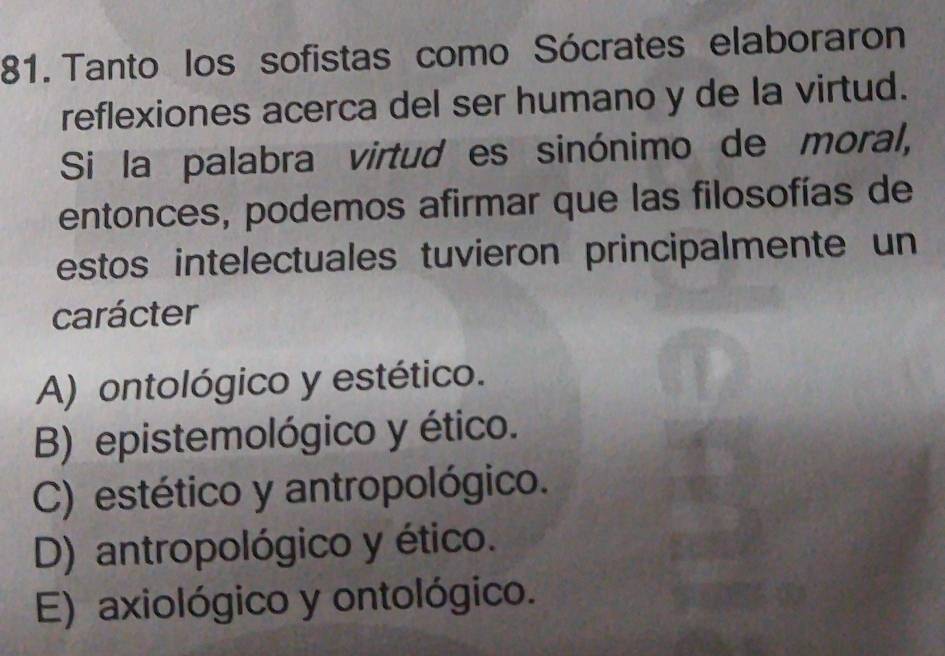 Tanto los sofistas como Sócrates elaboraron
reflexiones acerca del ser humano y de la virtud.
Si la palabra virtud es sinónimo de moral,
entonces, podemos afirmar que las filosofías de
estos intelectuales tuvieron principalmente un
carácter
A) ontológico y estético.
B) epistemológico y ético.
C) estético y antropológico.
D) antropológico y ético.
E) axiológico y ontológico.