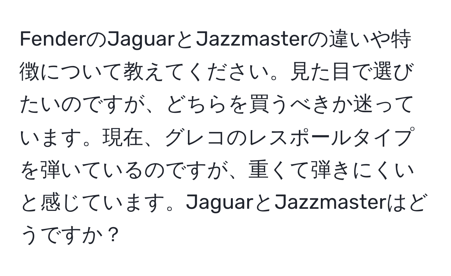 FenderのJaguarとJazzmasterの違いや特徴について教えてください。見た目で選びたいのですが、どちらを買うべきか迷っています。現在、グレコのレスポールタイプを弾いているのですが、重くて弾きにくいと感じています。JaguarとJazzmasterはどうですか？