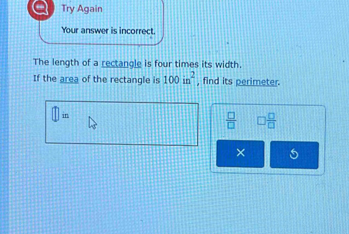 Try Again 
Your answer is incorrect. 
The length of a rectangle is four times its width. 
If the area of the rectangle is 100in^2 , find its perimeter. 
in
 □ /□   □  □ /□  
× 5