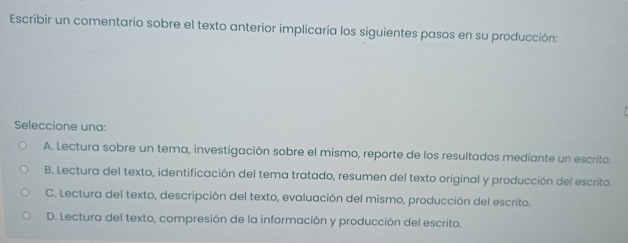 Escribir un comentario sobre el texto anterior implicaría los siguientes pasos en su producción:
Seleccione una:
A. Lectura sobre un tema, investigación sobre el mismo, reporte de los resultados mediante un escrito.
B. Lectura del texto, identificación del tema tratado, resumen del texto original y producción del escrito.
C. Lectura del texto, descripción del texto, evaluación del mismo, producción del escrito.
D. Lectura del texto, compresión de la información y producción del escrito.