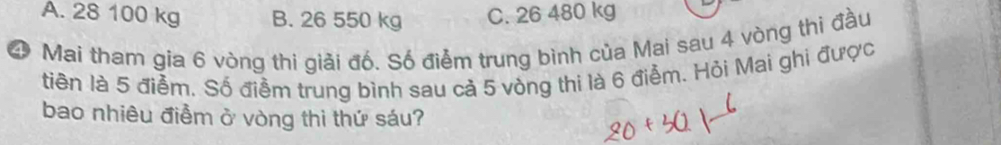 A. 28 100 kg B. 26 550 kg C. 26 480 kg
④ Mai tham gia 6 vòng thi giải đố. Số điểm trung bình của Mai sau 4 vòng thi đầu
tin là 5 điểm. Số điềm trung bình sau cả 5 vòng thi là 6 điểm. Hỏi Mai ghi được
bao nhiêu điểm ở vòng thì thứ sáu?