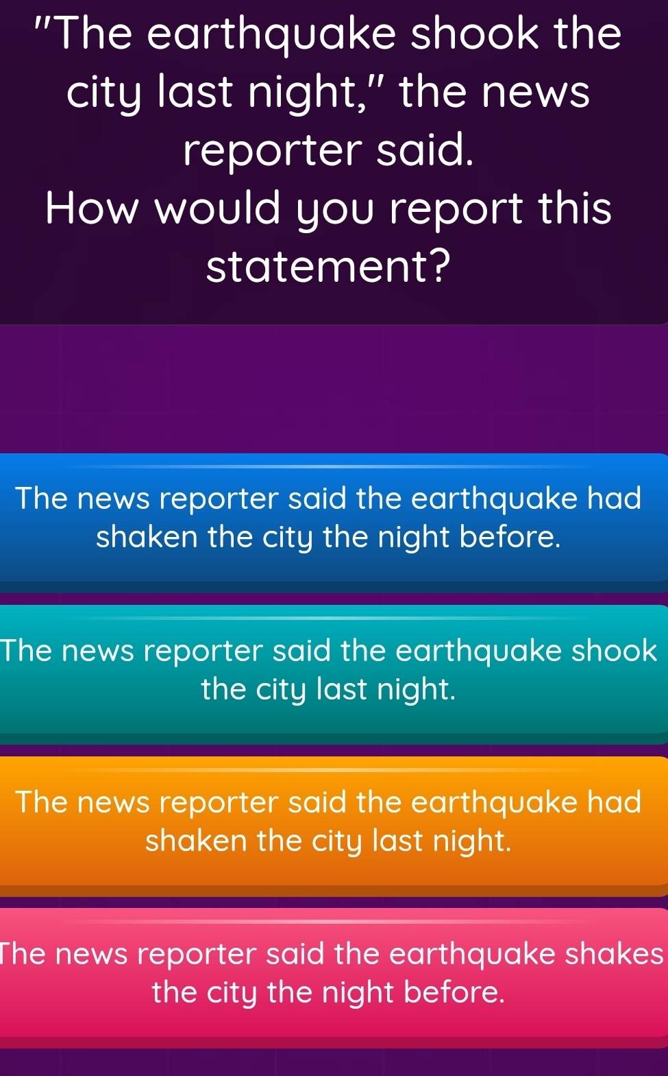 "The earthquake shook the
city last night," the news
reporter said.
How would you report this
statement?
The news reporter said the earthquake had
shaken the city the night before.
The news reporter said the earthquake shook
the city last night.
The news reporter said the earthquake had
shaken the city last night.
The news reporter said the earthquake shakes
the city the night before.