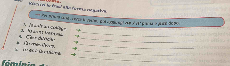 orme. 
Riscrivi le frasi alla forma negativa. 
Per prima cosa, cerca il verbo, poi aggiungi ne /n' prima e pás dopo. 
1. Je suis au collège. 
2. Ils sont français._ 
3. C'est difficile._ 
4. J’ai mes livres._ 
_ 
5. Tu es à la cuisine._ 
féminin