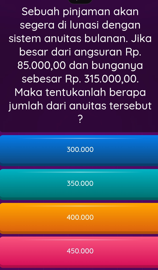 Sebuah pinjaman akan
segera di lunasi dengan
sistem anuitas bulanan. Jika
besar dari angsuran Rp.
85.000,00 dan bunganya
sebesar Rp. 315.000,00.
Maka tentukanlah berapa
jumlah dari anuitas tersebut
?
300.000
350.000
400.000
450.000