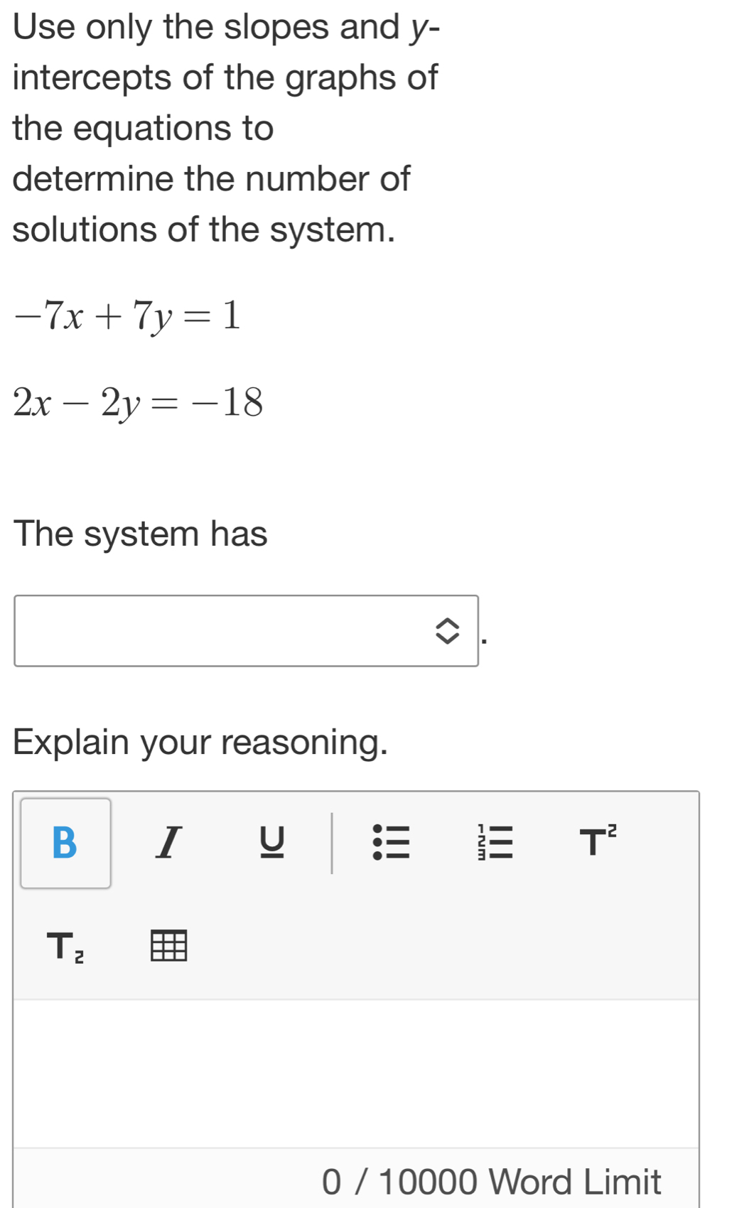 Use only the slopes and y - 
intercepts of the graphs of 
the equations to 
determine the number of 
solutions of the system.
-7x+7y=1
2x-2y=-18
The system has 
Explain your reasoning. 
B I U T^2
T_2
0 / 10000 Word Limit