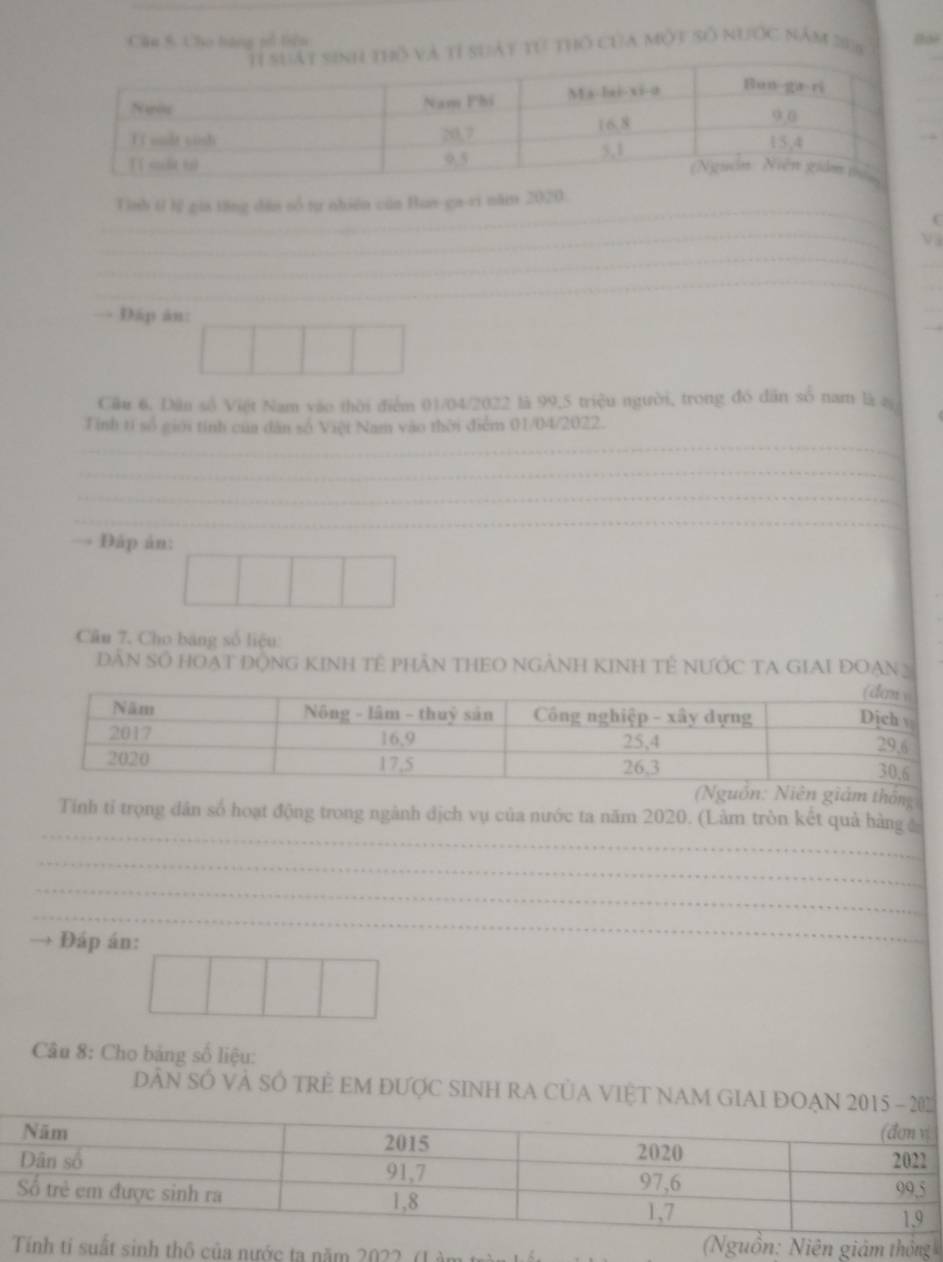Cho bàng pổ tiên 
và tỉ suất từ thổ của một số nước năm 208
_ 
_ 
_ 
_ 
Tình tỉ lị gia tăng dân số tự nhiên củn Bun-ga-ri năm 2020. 
C 
_ 
_ 
_ 
_ 
_ 
_ 
Đấp ân: 
_ 
_ 
Cầu 6. Dân số Việt Nam vào thời điểm 01/04/2022 là 99, 5 triệu người, trong đó dân số nam là s 
_ 
Tính tí số giới tính của dân số Việt Nam vào thời điểm 01/04/2022. 
_ 
_ 
_ 
Đáp án: 
Câu 7. Cho bang số liệu: 
DâN Số HOạT ĐộNG KINh Tế pHần THEO NGẢNH KINh Tẻ NƯỚc TA GiAi ĐOạn 3
iám thống 
_ 
Tính tỉ trọng dân số hoạt động trong ngành dịch vụ của nước ta năm 2020. (Làm tròn kết quả hàng 
_ 
_ 
_ 
Đáp án: 
Câu 8: Cho bảng số liệu: 
DâN Số Và SÔ TRẻ EM đƯợC SINH RA CủA VIỆT NAM GIAI ĐOẠ 
Tính tỉ suất sinh thô của nước ta năm 2022. (Làm 
Nguồn: Niên giám thông
