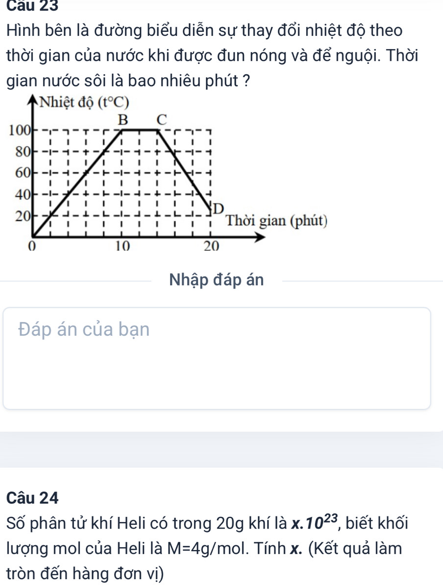 Cầu 23
Hình bên là đường biểu diễn sự thay đổi nhiệt độ theo
thời gian của nước khi được đun nóng và để nguội. Thời
gian nước sôi là bao nhiêu phút ?
Nhập đáp án
Đáp án của bạn
Câu 24
Số phân tử khí Heli có trong 20g khí là x.10^(23) , biết khối
lượng mol của Heli là M=4g/mol. Tính x. (Kết quả làm
tròn đến hàng đơn vị)