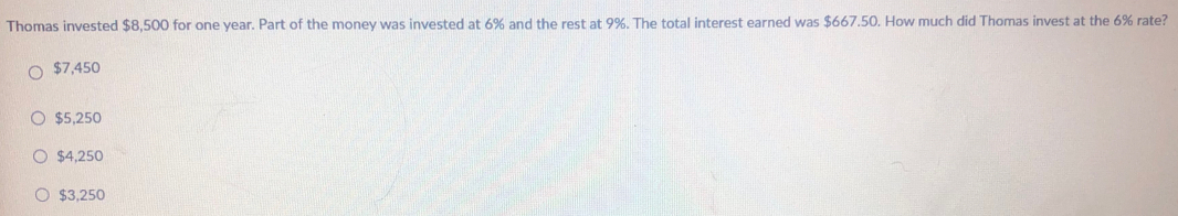 Thomas invested $8,500 for one year. Part of the money was invested at 6% and the rest at 9%. The total interest earned was $667.50. How much did Thomas invest at the 6% rate?
$7,450
$5,250
$4,250
$3,250