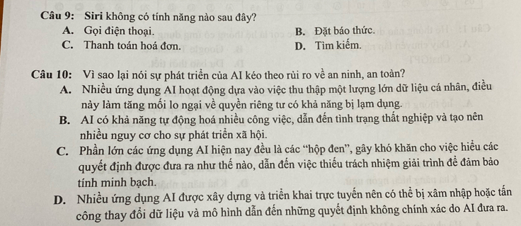 Siri không có tính năng nào sau đây?
A. Gọi điện thoại. B. Đặt báo thức.
C. Thanh toán hoá đơn. D. Tìm kiếm.
Câu 10: Vì sao lại nói sự phát triển của AI kéo theo rùi ro về an ninh, an toàn?
A. Nhiều ứng dụng AI hoạt động dựa vào việc thu thập một lượng lớn dữ liệu cá nhân, điều
này làm tăng mối lo ngại về quyền riêng tư có khả năng bị lạm dụng.
B. AI có khả năng tự động hoá nhiều công việc, dẫn đến tình trạng thất nghiệp và tạo nên
nhiều nguy cơ cho sự phát triển xã hội.
C. Phần lớn các ứng dụng AI hiện nay đều là các “hộp đen”, gây khó khăn cho việc hiểu các
quyết định được đưa ra như thế nào, dẫn đến việc thiếu trách nhiệm giải trình để đảm bảo
tính minh bạch.
D. Nhiều ứng dụng AI được xây dựng và triển khai trực tuyến nên có thể bị xâm nhập hoặc tấn
công thay đổi dữ liệu và mô hình dẫn đến những quyết định không chính xác do AI đưa ra.