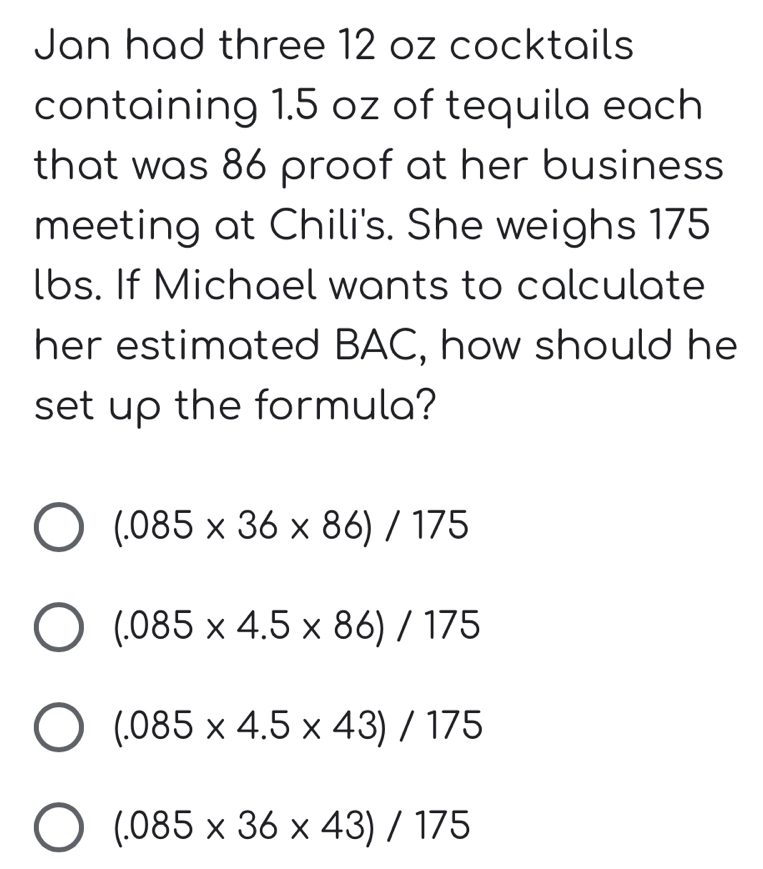 Jan had three 12 oz cocktails
containing 1.5 oz of tequila each
that was 86 proof at her business
meeting at Chili's. She weighs 175
lbs. If Michael wants to calculate
her estimated BAC, how should he
set up the formula?
(.085* 36* 86)/175
(.085* 4.5* 86)/175
(.085* 4.5* 43)/175
(.085* 36* 43)/175