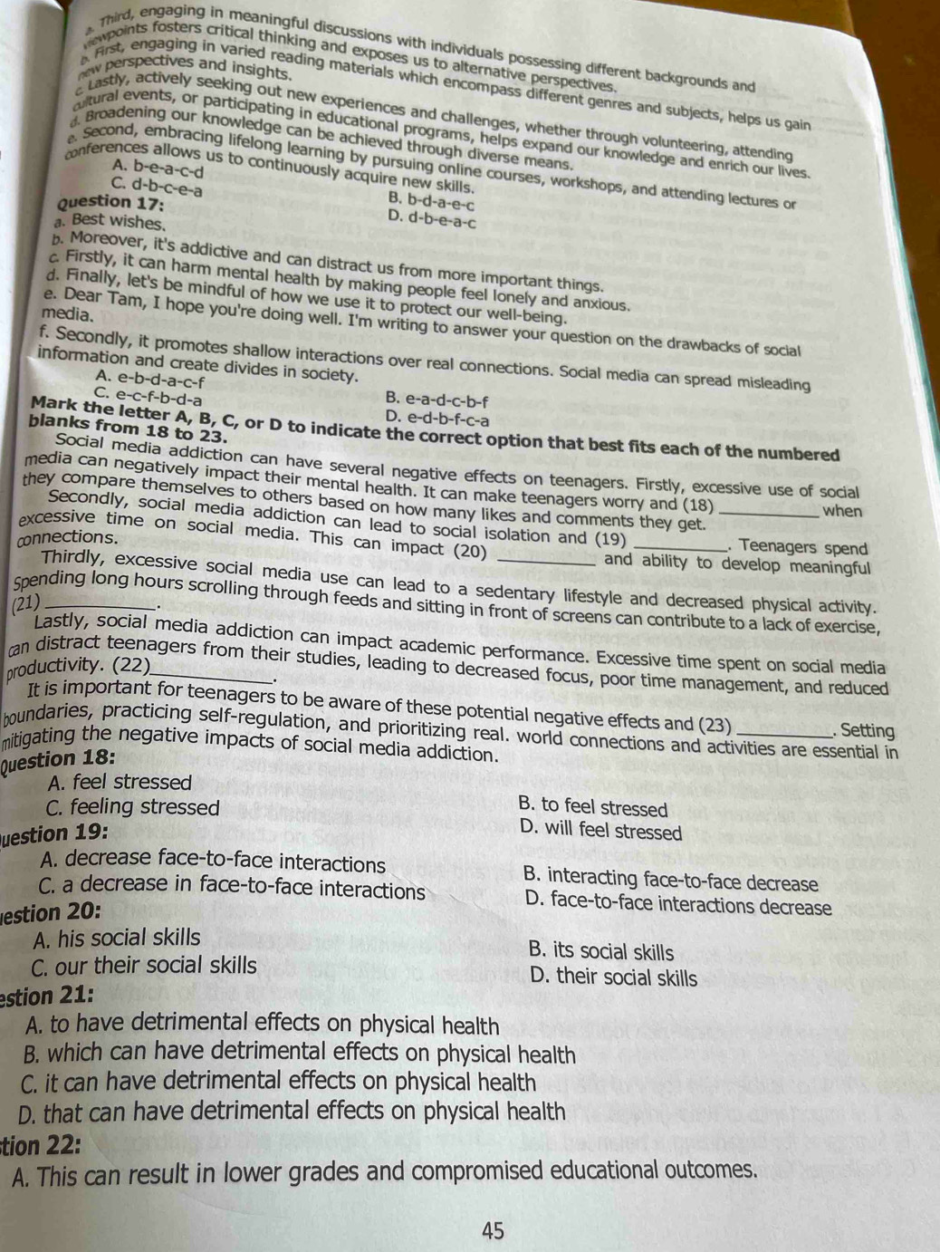 Third, engaging in meaningful discussions with individuals possessing different backgrounds and
ewpoints fosters critical thinking and exposes us to alternative perspectives
new perspectives and insights.
First, engaging in varied reading materials which encompass different genres and subjects, helps us gain
aLastly, actively seeking out new experiences and challenges, whether through volunteering, attending
altural events, or participating in educational programs, helps expand our knowledge and enrich our lives
Broadening our knowledge can be achieved through diverse means.
conferend
A. b-e-a-c-d. Second, embracing lifelong learning by pursuing online courses, workshops, and attending lectures or
us to continuously acquire new skills. B. b-d-a-e-c
C. d-b-c-e-a
Question 17:
a. Best wishes.
D. d-b-e-a-c. Moreover, it's addictive and can distract us from more important things.
c. Firstly, it can harm mental health by making people feel lonely and anxious.
d. Finally, let's be mindful of how we use it to protect our well-being.
media.
e. Dear Tam, I hope you're doing well. I'm writing to answer your question on the drawbacks of social
f. Secondly, it promotes shallow interactions over real connections. Social media can spread misleading
information and create divides in society.
A. e-b-d-a-c-f B. e-a-d-c-b-f
C. e-c-f-b-d-a D. e-d-b-f-c-a
blanks from 18 to 23.
Mark the letter A, B, C, or D to indicate the correct option that best fits each of the numbered
Social media addiction can have several negative effects on teenagers. Firstly, excessive use of social
media can negatively impact their mental health. It can make teenagers worry and (18)
they compare themselves to others based on how many likes and comments they get._
when
Secondly, social media addiction can lead to social isolation and (19)_
excessive time on social media. This can impact (20)
cnnections.
. Teenagers spend
and ability to develop meaningful
Thirdly, excessive social media use can lead to a sedentary lifestyle and decreased physical activity.
(21)_
Spending long hours scrolling through feeds and sitting in front of screens can contribute to a lack of exercise,
Lastly, social media addiction can impact academic performance. Excessive time spent on social media
productivity. (22)_
an distract teenagers from their studies, leading to decreased focus, poor time management, and reduced
.
It is important for teenagers to be aware of these potential negative effects and (23) . Setting
boundaries, practicing self-regulation, and prioritizing real. world connections and activities are essential in
mitigating the negative impacts of social media addiction.
Question 18:
A. feel stressed
B. to feel stressed
C. feeling stressed D. will feel stressed
Question 19:
A. decrease face-to-face interactions B. interacting face-to-face decrease
C. a decrease in face-to-face interactions D. face-to-face interactions decrease
estion 20:
A. his social skills B. its social skills
C. our their social skills D. their social skills
estion 21:
A. to have detrimental effects on physical health
B. which can have detrimental effects on physical health
C. it can have detrimental effects on physical health
D. that can have detrimental effects on physical health
tion 22:
A. This can result in lower grades and compromised educational outcomes.
45