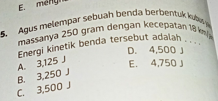 E. menyn
5. Agus melempar sebuah benda berbentuk kubus ya
massanya 250 gram dengan kecepatan 18 km /ja
Energi kinetik benda tersebut adalah . . . .
D. 4,500 J
A. 3,125 J
E. 4,750 J
B. 3,250 J
C. 3,500 J