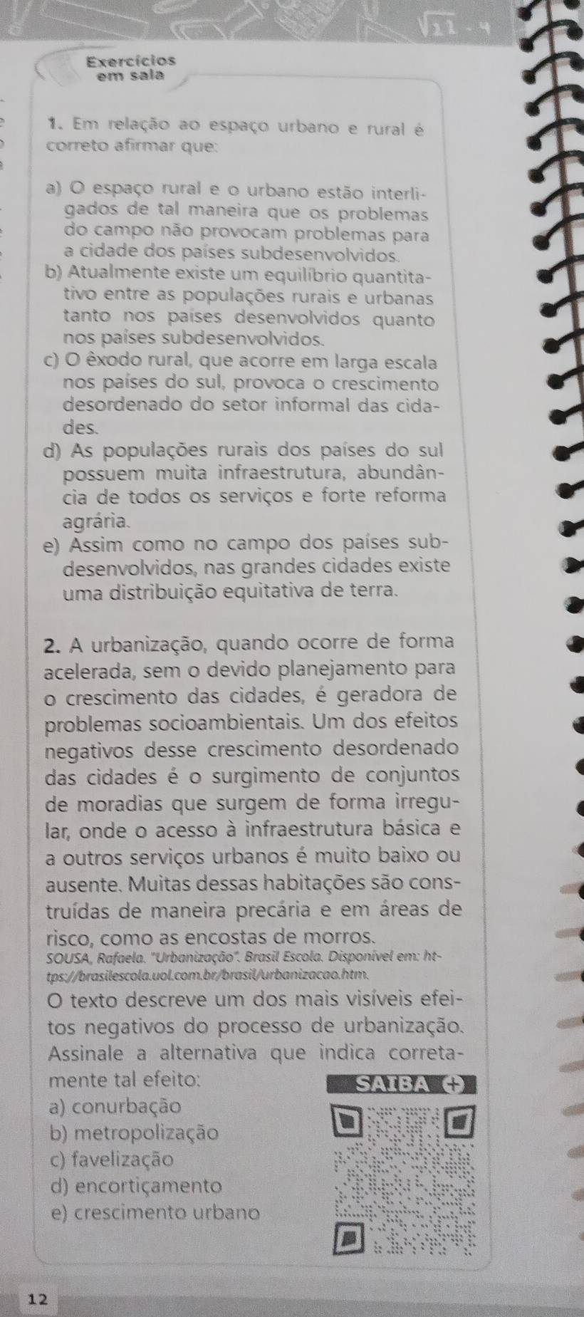 Exercícios
em sala
1. Em relação ao espaço urbano e rural é
correto afírmar que:
a) O espaço rural e o urbano estão interli-
gados de tal maneira que os problemas
do campo não provocam problemas para
a cidade dos países subdesenvolvidos.
b) Atualmente existe um equilíbrio quantita-
tivo entre as populações rurais e urbanas
tanto nos países desenvolvidos quanto
nos países subdesenvolvidos.
c) O êxodo rural, que acorre em larga escala
nos países do sul, provoca o crescimento
desordenado do setor informal das cida-
des.
d) As populações rurais dos países do sul
possuem muita infraestrutura, abundân-
cia de todos os serviços e forte reforma
agrária.
e) Assim como no campo dos países sub-
desenvolvidos, nas grandes cidades existe
uma distribuição equitativa de terra.
2. A urbanização, quando ocorre de forma
acelerada, sem o devido planejamento para
o crescimento das cidades, é geradora de
problemas socioambientais. Um dos efeitos
negativos desse crescimento desordenado
das cidades é o surgimento de conjuntos
de moradias que surgem de forma irregu-
lar, onde o acesso à infraestrutura básica e
a outros serviços urbanos é muito baixo ou
ausente. Muitas dessas habitações são cons-
truídas de maneira precária e em áreas de
risco, como as encostas de morros.
SOUSA, Rafaela. "Urbanização". Brasil Escola. Disponível em: ht-
tps://brasilescola.uol.com.br/brasil/urbanizacao.htm.
O texto descreve um dos mais visíveis efei-
tos negativos do processo de urbanização.
Assinale a alternativa que indica correta-
mente tal efeito: SAIBA
a) conurbação
b) metropolização
c) favelização
d) encortiçamento
e) crescimento urbano
12