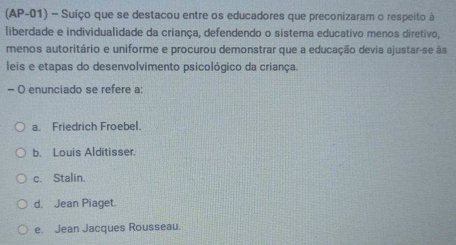 (AP-01) - Suíço que se destacou entre os educadores que preconizaram o respeito à
liberdade e individualidade da criança, defendendo o sistema educativo menos diretivo,
menos autoritário e uniforme e procurou demonstrar que a educação devia ajustar-se às
leis e etapas do desenvolvimento psicológico da criança.
- O enunciado se refere a:
a. Friedrich Froebel.
b. Louis Alditisser.
c. Stalin.
d. Jean Piaget.
e. Jean Jacques Rousseau.