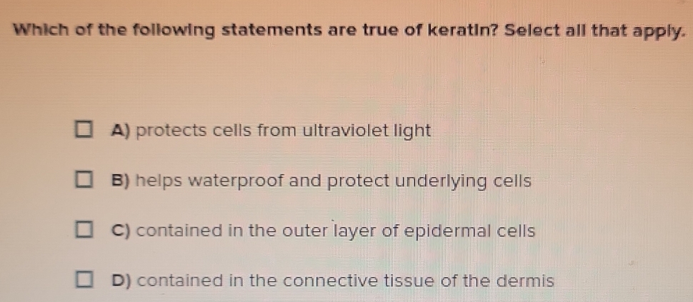 Which of the following statements are true of keratin? Select all that apply.
A) protects cells from ultraviolet light
B) helps waterproof and protect underlying cells
C) contained in the outer layer of epidermal cells
D) contained in the connective tissue of the dermis