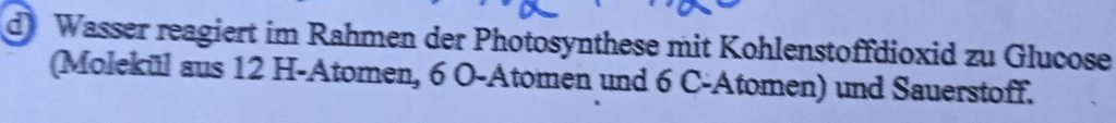 Wasser reagiert im Rahmen der Photosynthese mit Kohlenstoffdioxid zu Glucose 
(Molekül aus 12 H -Atomen, 6 O-Atomen und 6 C -Atomen) und Sauerstoff.