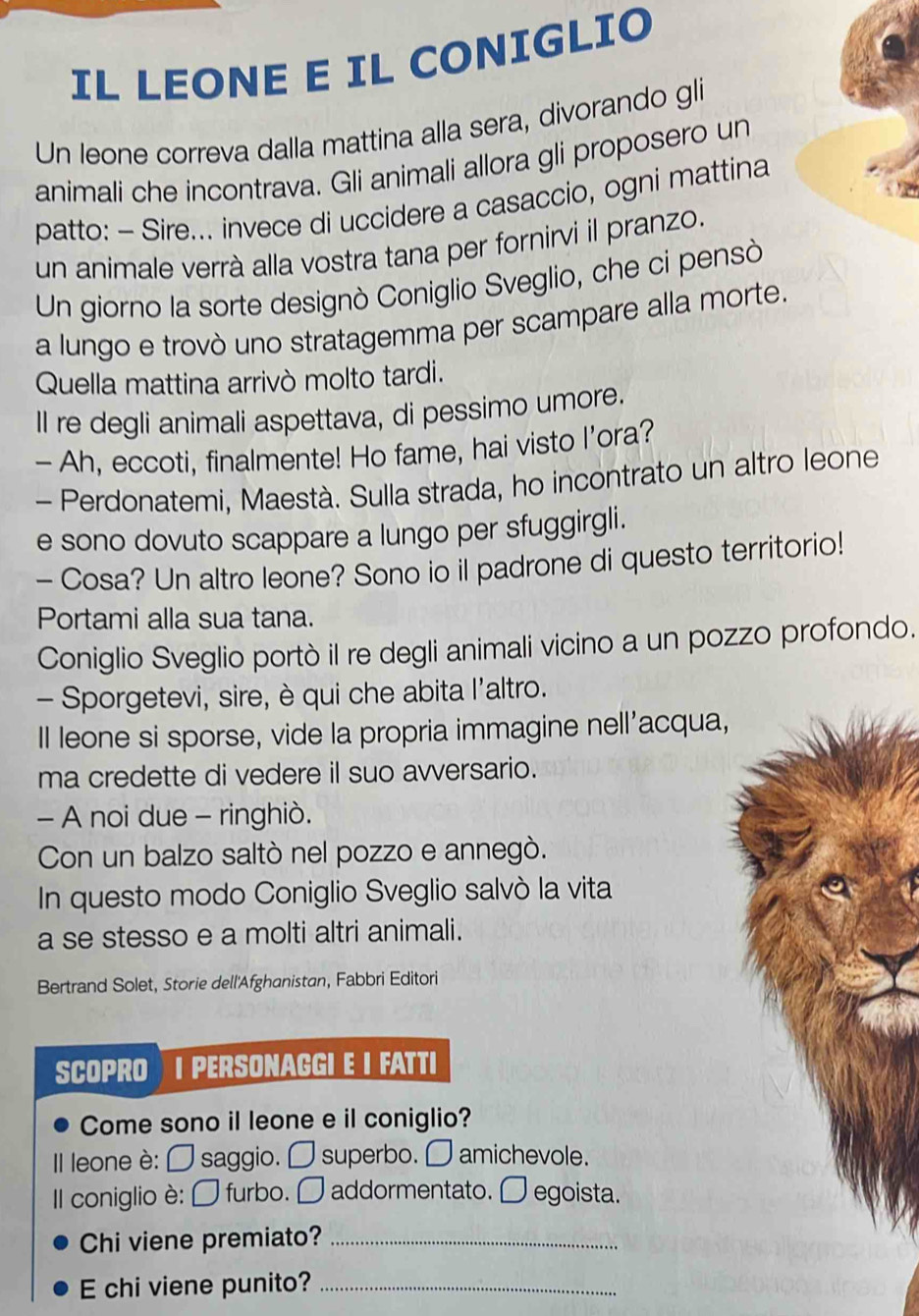 IL LEONE E IL CONIGLIO 
Un leone correva dalla mattina alla sera, divorando gli 
animali che incontrava. Gli animali allora gli proposero un 
patto: - Sire... invece di uccidere a casaccio, ogni mattina 
un animale verrà alla vostra tana per fornirvi il pranzo. 
Un giorno la sorte designò Coniglio Sveglio, che ci pensò 
a lungo e trovò uno stratagemma per scampare alla morte. 
Quella mattina arrivò molto tardi. 
Il re degli animali aspettava, di pessimo umore. 
- Ah, eccoti, finalmente! Ho fame, hai visto I’ora? 
- Perdonatemi, Maestà. Sulla strada, ho incontrato un altro leone 
e sono dovuto scappare a lungo per sfuggirgli. 
- Cosa? Un altro leone? Sono io il padrone di questo territorio! 
Portami alla sua tana. 
Coniglio Sveglio portò il re degli animali vicino a un pozzo profondo. 
- Sporgetevi, sire, è qui che abita l'altro. 
Il leone si sporse, vide la propria immagine nell'acqua, 
ma credette di vedere il suo avversario. 
- A noi due - ringhiò. 
Con un balzo saltò nel pozzo e annegò. 
In questo modo Coniglio Sveglio salvò la vita 
a se stesso e a molti altri animali. 
Bertrand Solet, Storie dell'Afghanistan, Fabbri Editori 
SCOPRO I PERSONAGGI E I FATTI 
Come sono il leone e il coniglio? 
Il leone è: □ saggio. □ superbo. □ amichevole. 
Il coniglio è: □ furbo. □ addormentato. □ egoista. 
Chi viene premiato?_ 
E chi viene punito?_