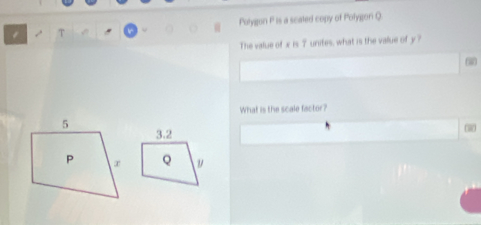 Polygon P is a scaled copy of Polygon Q. 
τ 
The value of x is 7 unites, what is the value of y ? 
What is the scale factor?