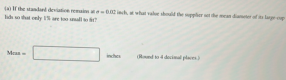 If the standard deviation remains at sigma =0.02 inch, at what value should the supplier set the mean diameter of its large-cup 
lids so that only 1% are too small to fit?
Mean=□ inches (Round to 4 decimal places.)