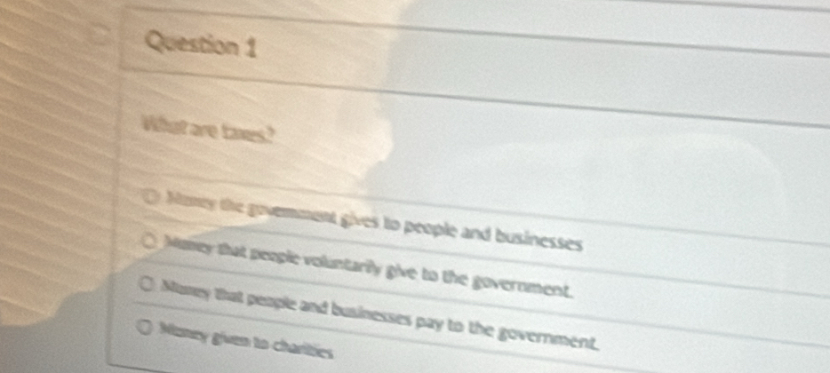 What are taxes?
Hany the govemment gives to people and businesses
Mumey that people voluntarily give to the government.
Muney that people and businesses pay to the government.
Muney given to charities