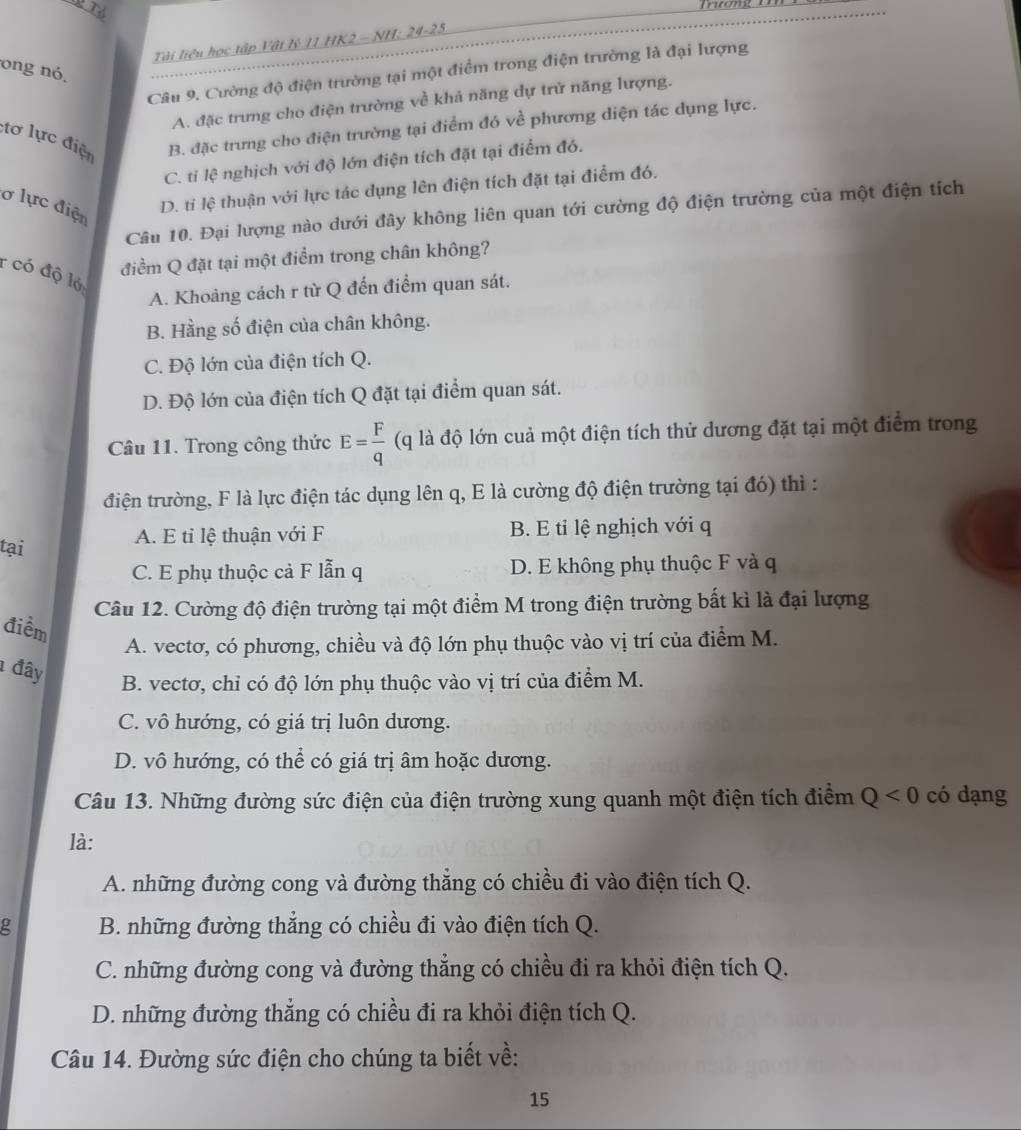 mcony
Tài liêu học tập Vật lý 11 HK2 - NH: 24-25
ong nó.
Câu 9. Cường độ điện trường tại một điểm trong điện trường là đại lượng
A. đặc trưng cho điện trường về khả năng dự trừ năng lượng.
:tơ lực điện B. đặc trưng cho điện trường tại điểm đó về phương diện tác dụng lực.
C. tỉ lệ nghịch với độ lớn điện tích đặt tại điểm đó.
ơ lực điện
D. tỉ lệ thuận với lực tác dụng lên điện tích đặt tại điểm đó.
Câu 10. Đại lượng nào dưới đây không liên quan tới cường độ điện trường của một điện tích
điểm Q đặt tại một điểm trong chân không?
r có độ ló
A. Khoảng cách r từ Q đến điểm quan sát.
B. Hằng số điện của chân không.
C. Độ lớn của điện tích Q.
D. Độ lớn của điện tích Q đặt tại điểm quan sát.
Câu 11. Trong công thức E= F/q  (q là độ lớn cuả một điện tích thử dương đặt tại một điểm trong
điện trường, F là lực điện tác dụng lên q, E là cường độ điện trường tại đó) thì :
A. E tỉ lệ thuận với F B. E tỉ lệ nghịch với q
tại
C. E phụ thuộc cả F lẫn q D. E không phụ thuộc F và q
Câu 12. Cường độ điện trường tại một điểm M trong điện trường bất kì là đại lượng
điểm
A. vectơ, có phương, chiều và độ lớn phụ thuộc vào vị trí của điểm M.
1 đây B. vectơ, chỉ có độ lớn phụ thuộc vào vị trí của điểm M.
C. vô hướng, có giá trị luôn dương.
D. vô hướng, có thể có giá trị âm hoặc dương.
Câu 13. Những đường sức điện của điện trường xung quanh một điện tích điểm Q<0</tex> có dạng
là:
A. những đường cong và đường thẳng có chiều đi vào điện tích Q.
g B. những đường thẳng có chiều đi vào điện tích Q.
C. những đường cong và đường thẳng có chiều đi ra khỏi điện tích Q.
D. những đường thẳng có chiều đi ra khỏi điện tích Q.
Câu 14. Đường sức điện cho chúng ta biết về:
15