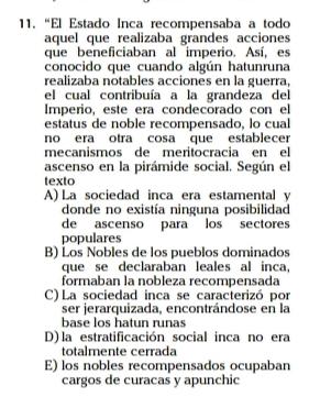 “El Estado Inca recompensaba a todo
aquel que realizaba grandes acciones
que beneficiaban al imperio. Así, es
conocido que cuando algún hatunruna
realizaba notables acciones en la guerra,
el cual contribuía a la grandeza del
Imperio, este era condecorado con el
estatus de noble recompensado, lo cual
no era otra cosa que establecer
mecanismos de meritocracia en el
ascenso en la pirámide social. Según el
texto
A) La sociedad inca era estamental y
donde no existía ninguna posibilidad
de ascenso para los sectores
populares
B) Los Nobles de los pueblos dominados
que se declaraban leales al inca,
formaban la nobleza recompensada
C) La sociedad inca se caracterizó por
ser jerarquizada, encontrándose en la
base los hatun runas
D) la estratificación social inca no era
totalmente cerrada
E) los nobles recompensados ocupaban
cargos de curacas y apunchic