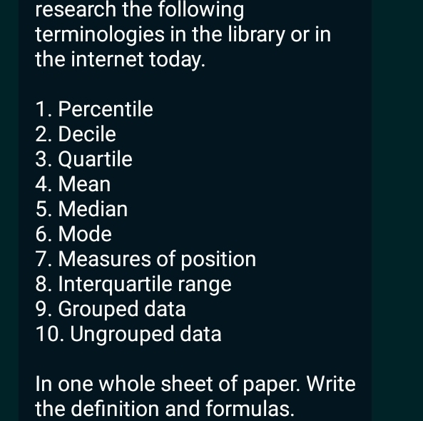 research the following 
terminologies in the library or in 
the internet today. 
1. Percentile 
2. Decile 
3. Quartile 
4. Mean 
5. Median 
6. Mode 
7. Measures of position 
8. Interquartile range 
9. Grouped data 
10. Ungrouped data 
In one whole sheet of paper. Write 
the definition and formulas.