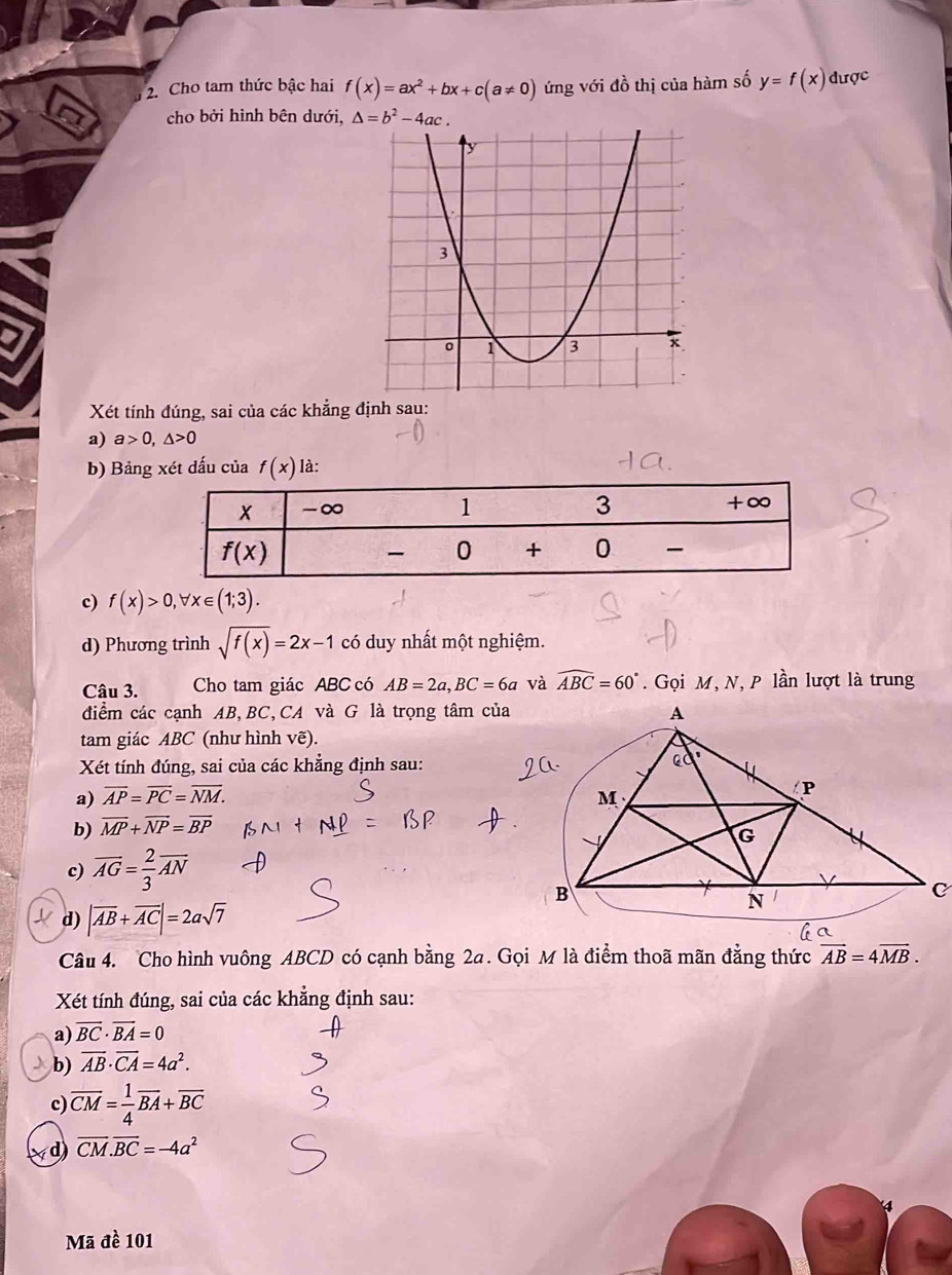 Cho tam thức bậc hai f(x)=ax^2+bx+c(a!= 0) ứng với đồ thị của hàm số y=f(x) được
cho bởi hình bên dưới, △ =b^2-4ac.
Xét tính đúng, sai của các khẳng định sau:
a) a>0,△ >0
b) Bảng xét dấu của f(x) là:
c) f(x)>0,forall x∈ (1;3).
d) Phương trình sqrt(f(x))=2x-1 có duy nhất một nghiệm.
Câu 3. Cho tam giác ABC có AB=2a,BC=6a và widehat ABC=60°. Gọi M, N, P lần lượt là trung
điểm các cạnh AB,BC,CA và G là trọng tâm của
tam giác ABC (như hình vẽ).
Xét tính đúng, sai của các khẳng định sau:
a) overline AP=overline PC=overline NM.
b) overline MP+overline NP=overline BP
c) overline AG= 2/3 overline AN
d) |overline AB+overline AC|=2asqrt(7)
Câu 4. Cho hình vuông ABCD có cạnh bằng 2a. Gọi M là điểm thoã mãn đẳng thức vector AB=4vector MB.
Xét tính đúng, sai của các khẳng định sau:
a) overline BC· overline BA=0
b) overline AB· overline CA=4a^2.
c) overline CM= 1/4 overline BA+overline BC
d) overline CM.overline BC=-4a^2
Mã đề 101