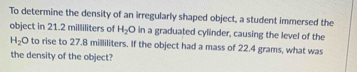To determine the density of an irregularly shaped object, a student immersed the 
object in 21.2 milliliters of H_2O in a graduated cylinder, causing the level of the
H_2O to rise to 27.8 milliliters. If the object had a mass of 22.4 grams, what was 
the density of the object?