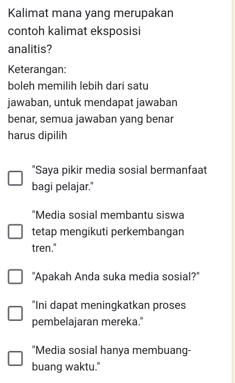 Kalimat mana yang merupakan
contoh kalimat eksposisi
analitis?
Keterangan:
boleh memilih lebih dari satu
jawaban, untuk mendapat jawaban
benar, semua jawaban yang benar
harus dipilih
"Saya pikir media sosial bermanfaat
bagi pelajar."
"Media sosial membantu siswa
tetap mengikuti perkembangan
tren."
"Apakah Anda suka media sosial?"
"Ini dapat meningkatkan proses
pembelajaran mereka."
"Media sosial hanya membuang-
buang waktu."