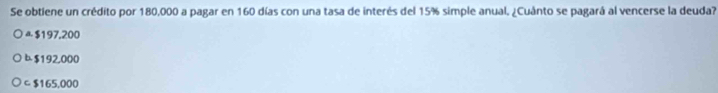 Se obtiene un crédito por 180,000 a pagar en 160 días con una tasa de interés del 15% simple anual. ¿Cuánto se pagará al vencerse la deuda?
$197,200
$192,000
C $165,000