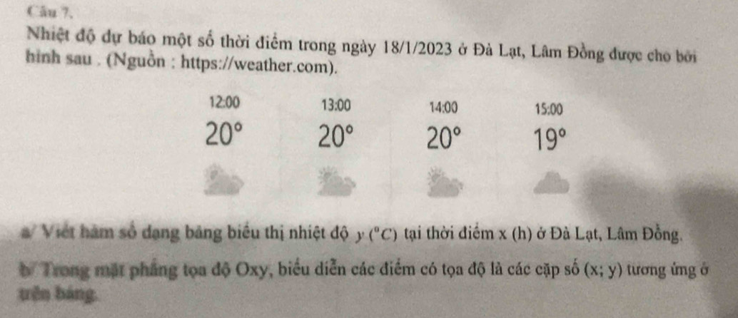 Câu ?. 
Nhiệt độ dự báo một số thời điểm trong ngày 18/1/2023 ở Đà Lạt, Lâm Đồng được cho bởi 
hinh sau . (Nguồn : https://weather.com).
12:00
13:00
14:00 15:00
20° 20° 20° 19°
/ Viết hàm số dạng bảng biểu thị nhiệt độ y (^circ C) tại thời điểm x (h) ở Đà Lạt, Lâm Đồng. 
b Trong mặt phẳng tọa độ Oxy, biểu diễn các điểm có tọa độ là các cặp số (x;y) tương ứng ở 
trên báng.