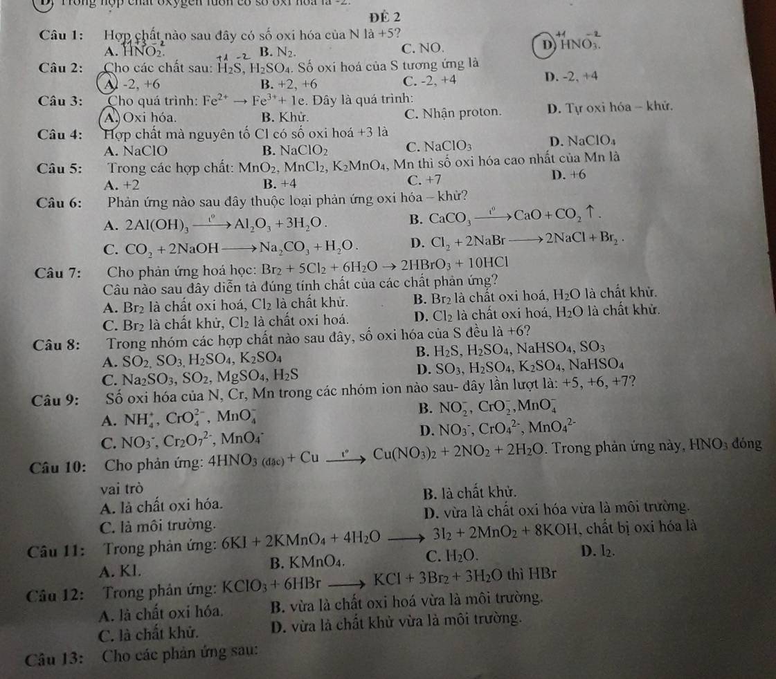 ĐÉ 2
Câu 1: Hợp chất nào sau đây có số oxi hóa của N 1a+5 ?
A. HNO_2. B. N_2. C. NO.
D^(+4)HNO_3^((-2)
Câu 2: Cho các chất sau: H_2)S H_2SO_4. Số oxi hoá của S tương ứng là
D. -2,+4
A) -2, +6 B. +2,+6
C. -2,+4
Câu 3: Cho quá trình: Fe^(2+) to Fe^(3+)+1 e. Đây là quá trình:
A Oxi hóa. B. Khử. C. Nhận proton. D. Tự oxi hóa - khử.
Câu 4:  Hợp chất mà nguyên tố Cl có shat O oxi hoá +312
D. NaClO_4
A. NaClO B. NaClO_2
C. NaClO_3
Câu 5: Trong các hợp chất: MnO_2,MnCl_2,K_2MnO_4. Mn thì shat o oxi hóa cao nhất của Mn là
A. +2 B. +4 C. +7
D. +6
Câu 6: Phản ứng nào sau đây thuộc loại phản ứng oxi hóa - khử?
A. 2Al(OH)_3xrightarrow ()Al_2O_3+3H_2O.
B. CaCO_3to CaO+CCaO+CO_2uparrow .
C. CO_2+2NaOHto Na_2CO_3+H_2O. D. Cl_2+2NaBrto 2NaCl+Br_2.
Câu 7: Cho phản ứng hoá học: Br_2+5Cl_2+6H_2Oto 2HBrO_3+10HCl
Câu nào sau đây diễn tả đúng tính chất của các chất phản ứng?
A. Br_2 là chất oxi hoá, Cl_2 là chất khử. B. Br_2 là chất oxi hoá, H_2O là chất khử.
C. Br_2 là chất khử, Cl_2 là chất oxi hoá. D. Cl_2 là chất oxi hoá, H_2O là chất khử.
Câu 8:     Trong nhóm các hợp chất nào sau đây, số oxi hóa của S đều 1a+6 ?
A. SO_2,SO_3,H_2SO_4,K_2SO_4
B. H_2S,H_2SO_4,NaHSO_4,SO_3
C. Na_2SO_3,SO_2,MgSO_4,H_2S
D. SO_3,H_2SO_4,K_2SO_4,NaHSO_4
Câu 9: Số oxi hóa của N, Cr, Mn trong các nhóm ion nào sau- dây lần lượt la:+5,+6,+7
A. NH_4^(+,CrO_4^(2-),MnO_4^-
B. NO_2^-,CrO_2^-,MnO_4^-
D.
C. NO_3^-,Cr_2)O_7^((2-),MnO_4^- NO_3^-,CrO_4^(2-),MnO_4^(2-)
Câu 10: Cho phản ứng: 4HNO_3(daeac))+Cu°Cu(NO_3)_2+2NO_2+2H_2O. Trong phản ứng này, HNO_3 dóng
vai trò
A. là chất oxi hóa. B. là chất khử.
D. vừa là chất oxi hóa vừa là môi trường.
C. là môi trường.
, chất bị oxi hóa là
Câu 11:  Trong phản ứng: 6KI+2KMnO_4+4H_2Oto 3I_2+2MnO_2+8KOH D. I_2.
A. Kl. B.KN AnO_4.
C. H_2O.
Câu 12: Trong phản ứng: KClO_3+6HBrto KCl+3Br_2+3H_2O th iHBr
A. là chất oxi hóa. B. vừa là chất oxi hoá vừa là môi trường.
C. là chất khử. D. vừa là chất khử vừa là môi trường.
Câu 13: Cho các phản ứng sau: