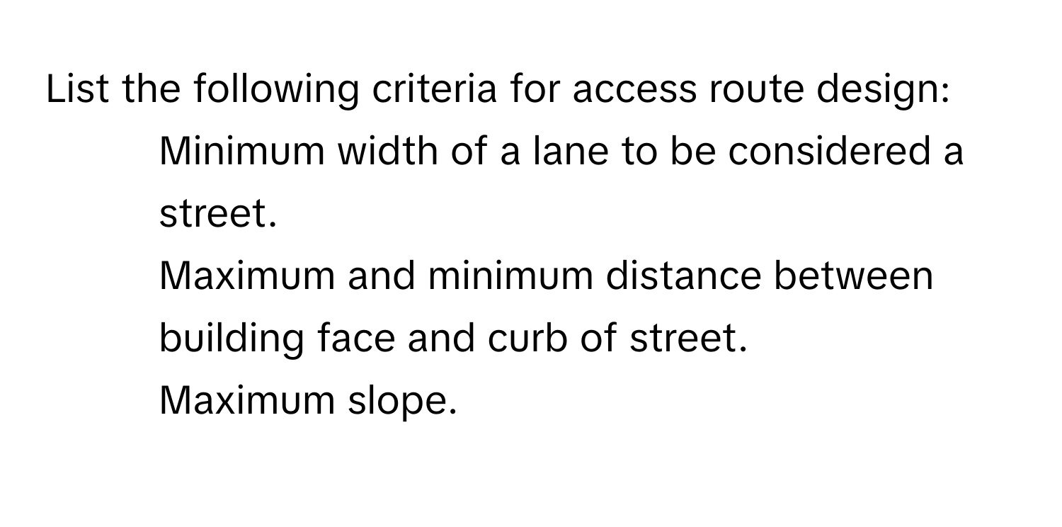 List the following criteria for access route design:

1. Minimum width of a lane to be considered a street.
2. Maximum and minimum distance between building face and curb of street.
3. Maximum slope.