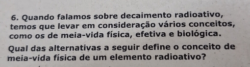 Quando falamos sobre decaimento radioativo, 
temos que levar em consideração vários conceitos, 
como os de meia-vida física, efetiva e biológica. 
Qual das alternativas a seguir define o conceito de 
meia-vida física de um elemento radioativo?