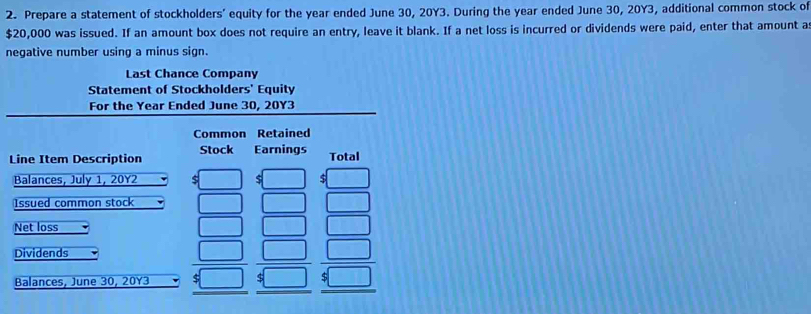 Prepare a statement of stockholders’ equity for the year ended June 30, 20Y3. During the year ended June 30, 20Y3, additional common stock of
$20,000 was issued. If an amount box does not require an entry, leave it blank. If a net loss is incurred or dividends were paid, enter that amount a 
negative number using a minus sign. 
Last Chance Company 
Statement of Stockholders' Equity 
For the Year Ended June 30, 20Y3
Common Retained 
Line Item Description Stock Earnings Total 
Balances, July 1, 20Y2 $ $ $
Issued common stock 
Net loss 
Dividends 
Balances, June 30, 20Y3