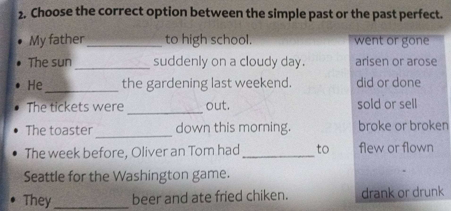 Choose the correct option between the simple past or the past perfect.
My father _to high school. went or gone
The sun _suddenly on a cloudy day. arisen or arose
He _the gardening last weekend. did or done
The tickets were _out.
sold or sell
The toaster_ down this morning. broke or broken
The week before, Oliver an Tom had _to
flew or flown
Seattle for the Washington game.
They _beer and ate fried chiken. drank or drunk