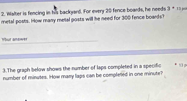 Walter is fencing in his backyard. For every 20 fence boards, he needs 3^*13 po 
metal posts. How many metal posts will he need for 300 fence boards? 
Your answer 
3.The graph below shows the number of laps completed in a specific 13 p
number of minutes. How many laps can be completed in one minute?