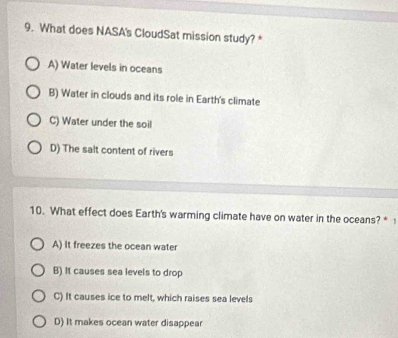 What does NASA's CloudSat mission study? *
A) Water levels in oceans
B) Water in clouds and its role in Earth's climate
C) Water under the soil
D) The salt content of rivers
10. What effect does Earth's warming climate have on water in the oceans? * 1
A) It freezes the ocean water
B) It causes sea levels to drop
C) It causes ice to melt, which raises sea levels
D) It makes ocean water disappear