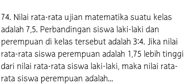 Nilai rata-rata ujian matematika suatu kelas 
adalah 7,5. Perbandingan siswa laki-laki dan 
perempuan di kelas tersebut adalah 3:4. Jika nilai 
rata-rata siswa perempuan adalah 1,75 lebih tinggi 
dari nilai rata-rata siswa laki-laki, maka nilai rata- 
rata siswa perempuan adalah...