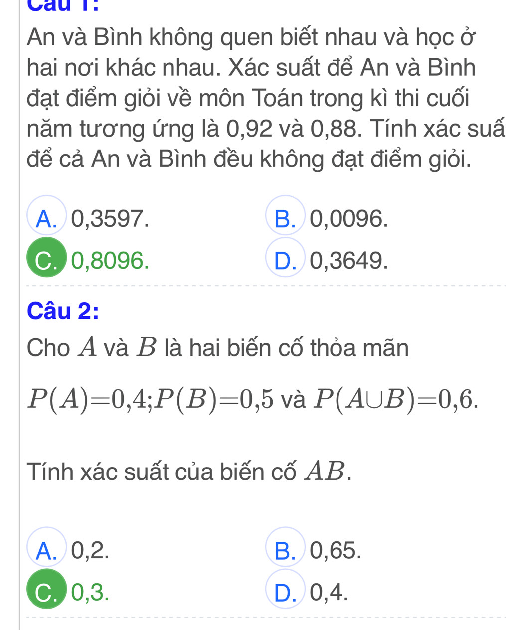 Cầu T.
An và Bình không quen biết nhau và học ở
hai nơi khác nhau. Xác suất để An và Bình
đạt điểm giỏi về môn Toán trong kì thi cuối
năm tương ứng là 0,92 và 0,88. Tính xác suấ
để cả An và Bình đều không đạt điểm giỏi.
A. 0,3597. B. 0,0096.
C.) 0,8096. D. 0,3649.
Câu 2:
Cho A và B là hai biến cố thỏa mãn
P(A)=0,4; P(B)=0,5 và P(A∪ B)=0,6. 
Tính xác suất của biến cố AB.
A. 0, 2. B. 0,65.
C.) 0, 3. D. 0, 4.