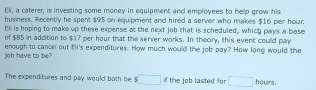 Eli, a caterer, is investing some money in equipment and employees to help grow his 
business. Recently he spent $95 on equipment and hired a server who makes $16 per hour
Ek is hoping to make up these expense at the next job that is scheduled, which pays a base 
of $85 in addition to $17 per hour that the server works. In theory, this event could pay 
job have to be? enough to cancel out Ei's expenditures. How much would the job pay? How long would the 
The expenditures and pay would both be □ if the job lasted for □ hours.